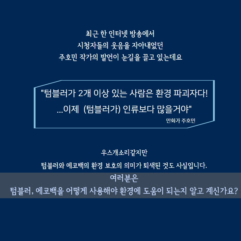 최근 한 인터넷 방송에서
시청자들의 웃음을 자아내었던 주호민 작가의 발언이 눈길을 끌고 있는데요.
텀블러가 2개 이상 있는 사람은 환경 파괴자다!
...이제 (텀블러가) 인류보다 많을거야
우스개소리 같지만 텀블러와 에코백의 환경 보호의 의미가 퇴색된 것도 사실입니다.
여러분은 텀블러, 에코백을 어떻게 사용해야 환경에 도움이 되는지 알고 계신가요?